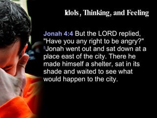 Idols, Thinking, and Feeling Jonah 4:4  But the LORD replied, "Have you any right to be angry?"  5 Jonah went out and sat down at a place east of the city. There he made himself a shelter, sat in its shade and waited to see what would happen to the city.  