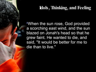 Idols, Thinking, and Feeling 8 When the sun rose, God provided a scorching east wind, and the sun blazed on Jonah's head so that he grew faint. He wanted to die, and said, "It would be better for me to die than to live."   