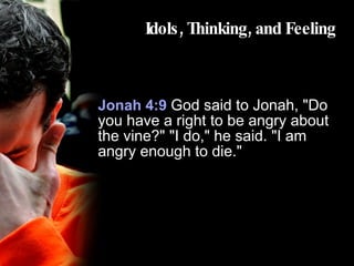 Idols, Thinking, and Feeling Jonah 4:9  God said to Jonah, "Do you have a right to be angry about the vine?" "I do," he said. "I am angry enough to die." 