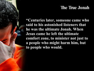The True Jonah “ Centuries later, someone came who said to his astonished listeners that he was the ultimate Jonah. When Jesus came he left the ultimate comfort zone, to minister not just to a people who might harm him, but to people who would. 