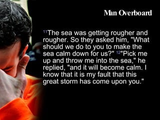 Man Overboard 11 The sea was getting rougher and rougher. So they asked him, "What should we do to you to make the sea calm down for us?"  12 "Pick me up and throw me into the sea," he replied, "and it will become calm. I know that it is my fault that this great storm has come upon you."  
