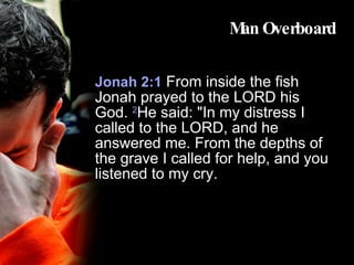 Man Overboard Jonah 2:1   From inside the fish Jonah prayed to the LORD his God.  2 He said: "In my distress I called to the LORD, and he answered me. From the depths of the grave I called for help, and you listened to my cry.  