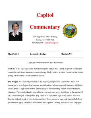 Capitol

                            Commentary
                                418B Legislative Office Building
                                    Raleigh, NC 27603-5925
                               (919) 715-3009 – ruths@ncleg.net




May 27, 2010                 Legislative Update                       Raleigh, NC



                          Capitol Commentary from Ruth Samuelson


The halls of the state legislature were bustling this week with a variety of groups working to
ensure that their interests are represented during this legislative session. Here are a few issues
getting attention that you should know about:


The Budget: As a minority member of the House Appropriations Committee, it has been
frustrating to sit in budget hearings and learn about myriad non-essential programs still being
funded, even as legislative leaders appear ready to slash spending on law enforcement and
education. Taken individually, none of these programs may seem significant in the context of
a $20 billion budget. But together, they serve as evidence that legislative leaders have not
done the difficult work of prioritizing spending. One example: a state task force to help local
governments apply for federal “sustainable development” money, which will cost taxpayers
 