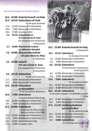Veranstaltungen in Vendersheim
	 24.4.	 10:30h	KinderKirchentreff mit Flatty
	 25.4.	 10:15h	Gottesdienst mit Taufe
	 Für die eigene Gemeinde
	 27.4.	 16:30h	 Bürostunde in Partenheim
	 28.4.	 9:00h	 Bürostunde in Partenheim
	 29.4.	 17:00h	 Grundkurs 2011
	 2.5.	 10:15h	 Festgottesdienst
			 575 Jahre Kirche St. Peter
mit evangelischem Kirchenchor
in Partenheim
	 2.5.	 16:00h	 Ökumenische Andacht
			 am biblischen Weinpfad	
	 2.5.	 19:00h	Ökumenische Andacht 		
	 575 Jahre Kirche St. Peter
in Partenheim
	 3.5.	 19:30h	Andacht
			575 Jahre Kirche St. Peter
mit evangelischem Kirchenchor
in Partenheim
	 9.5.	 10:15h	Gottesdienst	
Für die eigene Gemeinde
	 11.5.	 16:30h	 Bürostunde in Partenheim
	 12.5.	 9:00h	 Bürostunde in Partenheim
	 13.5.	 10:15h	Gottesdienst
			an Himmelfahrt
	 Für die Evangelische Weltmission
	 16.5.	 9:00h	Gottesdienst
			im Gemeindehaus Partenheim
	 18.5.	 16:30h	 Bürostunde in Partenheim
	 19.5.	 9:00h	 Bürostunde in Partenheim
	 22.5.	 18:00h	Gottesdienst	
			 Für die Arbeit des Ökumenischen
Rates der Kirchen in Genf (ÖRK)
	 24.5.	 16:30h	 Bürostunde in Partenheim
	 25.5.	 9:00h	 Bürostunde in Partenheim
	 26.5.	 15:00h	 Gemeindenachmittag	
	 27.5.	 17:00h	 Grundkurs 2011
11
	 29.5.	 10:30h	KinderKirchentreff mit Flatty
in Partenheim
	 30.5.	 10:15h	 Gottesdienst	
Für die eigene Gemeinde
	 1.6.	 16:30h	 Bürostunde in Partenheim
	 2.6.	 9:00h	 Bürostunde in Partenheim
	 6.6.	 10:15h	Gottesdienst	
			 Für den Deutschen Evangelischen
Kirchentag (DEKT)
	 8.6.	 16:30h	 Bürostunde in Partenheim
	 9.6.	 9:00h	 Bürostunde in Partenheim
	 13.6.	 9:00h	Gottesdienst	
Für die eigene Gemeinde
	 15.6.	 16:30h	 Bürostunde in Partenheim
	 16.6.	 9:00h	 Bürostunde in Partenheim
	 20.6.	 10:15h	Gottesdienst	
Für besondere Aufgaben: Einzelfallhilfen, Familien
in Not
	 22.6.	 16:30h	 Bürostunde in Partenheim
	 23.6.	 9:00h	 Bürostunde in Partenheim
	 27.6.	 11:15h	Familiengottesdienst
			zum Schulhoffest
	 Für die eigene Gemeinde
	 29.6.	 16:30h	 Bürostunde in Partenheim
	 30.6.	 9:00h	 Bürostunde in Partenheim
	 4.7.	 9:00h	Gottesdienst	
		 Für Flüchtlinge und Asylsuchende
 