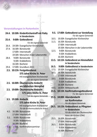 12
Veranstaltungen in Partenheim
	 24.4.	 10:30h	KinderKirchentreff mit Flatty
			 in Vendersheim
	 25.4.	 9:00h	Gottesdienst	
Für die eigene Gemeinde
	 26.4.	 19:30h	 Evangelischer Kirchenchor
	 27.4.	 16:30h	 Bürostunde
		 17:00h	 Internetcafé
		 19:30h	 Menschen in der Lebensmitte
	 28.4.	 9:00h	 Bürostunde
		 9:30h	 Krabbelkreis
		 16:30h	 Bücherei
	 29.4.	 17:00h	 Grundkurs 2011
	 2.5.	 10:15h	Festgottesdienst
			575 Jahre Kirche St. Peter
mit evangelischem Kirchenchor
	 Für die eigene Gemeinde
	 2.5.	 16:00h	Ökumenische Andacht
			am biblischen Weinpfad	
	 2.5.	 19:00h	Ökumenische Andacht 		
	 575 Jahre Kirche St. Peter
Für die eigene Gemeinde
	 3.5.	 19:30h	Andacht
			575 Jahre Kirche St. Peter
mit evangelischem Kirchenchor
Für die kirchenmusikalische Arbeit
	 4.5.	 16:30h	 Bürostunde
		 17:00h	 Internetcafé
	 5.5.	 9:00h	 Bürostunde
		 9:30h	 Krabbelkreis
		 16:30h	 Bücherei
	 5.5.	 - 8.5.	 Konfirmationsseminar
	 9.5.	 17:00h	Gottesdienst zur Vorstellung
Für die eigene Gemeinde
	 10.5.	 19:30h	 Evangelischer Kirchenchor
	 11.5.	 16:30h	 Bürostunde
		 17:00h	 Internetcafé
		 19:30h	 Menschen in der Lebensmitte	
	 12.5.	 9:00h	 Bürostunde
		 9:30h	 Krabbelkreis
		 16:30h	 Bücherei
	 13.5.	 10:15h	Gottesdienst an Himmelfahrt
			 in Vendersheim
	 16.5.	 9:00h	Gottesdienst in Vendersheim
	 17.5.	 19:30h	 Evangelischer Kirchenchor
	 18.5.	 16:30h	 Bürostunde
		 17:00h	 Internetcafé
	 19.5.	 9:00h	 Bürostunde
		 9:30h	 Krabbelkreis
		 16:30h	 Bücherei
	 19.5.	 16:00h	 Mittwochscafé	
	 23.5.	 10:15h	Konfirmationsgottesdienst
	 Für die eigene Gemeinde
	 23.5.	 18:00h	Abendandacht
			zur Konfirmation
			 Für die eigene Gemeinde
	 24.5.	 10:15h	Gottesdienst zu Pfingsten
			 in Vendersheim	
			 Für die Arbeit des Ökumenischen 	
			 Rates der Kirchen (ÖRK)
	 25.5.	 16:30h	 Bürostunde
		 17:00h	 Internetcafé
	 26.5.	 9:00h	 Bürostunde
		 9:30h	 Krabbelkreis
		 16:30h	 Bücherei
 