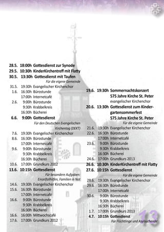 13
	 28.5.	 18:00h	Gottesdienst zur Synode	
	 29.5.	 10:30h	KinderKirchentreff mit Flatty
	 30.5.	 13:30h Gottesdienst mit Taufen	
Für die eigene Gemeinde
	 31.5.	 19:30h	 Evangelischer Kirchenchor
	 1.6.	 16:30h	 Bürostunde
		 17:00h	 Internetcafé
	 2.6.	 9:00h	 Bürostunde
		 9:30h	 Krabbelkreis
		 16:30h	 Bücherei
	 6.6.	 9:00h	Gottesdienst	
			 Für den Deutschen Evangelischen
Kirchentag (DEKT)
	 7.6.	 19:30h	 Evangelischer Kirchenchor
	 8.6.	 16:30h	 Bürostunde
		 17:00h	 Internetcafé
	 9.6.	 9:00h	 Bürostunde
		 9:30h	 Krabbelkreis
		 16:30h	 Bücherei
	 10.6.	 17:00h	 Grundkurs 2012
	 13.6.	 10:15h	Gottesdienst	
Für besondere Aufgaben:
Einzelfallhilfen, Familien in Not
	 14.6.	 19:30h	 Evangelischer Kirchenchor
	 15.6.	 16:30h	 Bürostunde
		 17:00h	 Internetcafé
	 16.6.	 9:00h	 Bürostunde
		 9:30h	 Krabbelkreis
		 16:30h	 Bücherei
	 16.6.	 16:00h	 Mittwochscafé
	 17.6.	 17:00h	 Grundkurs 2012
	 19.6.	 19:30h	Sommernachtskonzert
			575 Jahre Kirche St. Peter		
			 evangelischer Kirchenchor
	 20.6.	 13:30h	Gottesdienst zum Kinder-
			gartensommerfest
			575 Jahre Kirche St. Peter
	 Für die eigene Gemeinde
	 21.6.	 19:30h	 Evangelischer Kirchenchor
	 22.6.	 16:30h	 Bürostunde
		 17:00h	 Internetcafé
	 23.6.	 9:00h	 Bürostunde
		 9:30h	 Krabbelkreis
		 16:30h	 Bücherei
	 24.6.	 17:00h	 Grundkurs 2013
	 26.6.	 10:30h	KinderKirchentreff mit Flatty
	 27.6.	 10:15h	Gottesdienst	
	 Für die eigene Gemeinde
	 28.6.	 19:30h	 Evangelischer Kirchenchor
	 29.6.	 16:30h	 Bürostunde
		 17:00h	 Internetcafé
	 30.6.	 9:00h	 Bürostunde
		 9:30h	 Krabbelkreis
		 16:30h	 Bücherei
	 1.7.	 17:00h	 Grundkurs 2013
	 4.7.	 10:15h	 Gottesdienst	
Für Flüchtlinge und Asylsuchende
 