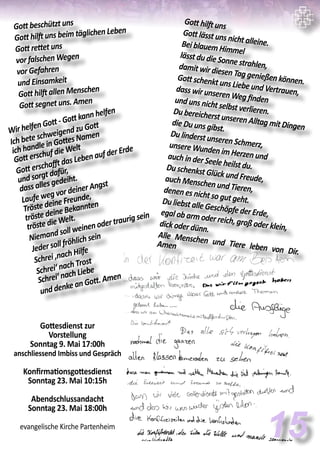 Gott beschützt uns
Gott hilft uns beim täglichen Leben
Gott rettet uns
vor falschen Wegen
vor Gefahren
und Einsamkeit
Gott hilft allen Menschen
Gott segnet uns. Amen
15
Wir helfen Gott - Gott kann helfen
Ich bete schweigend zu Gott
ich handle in Gottes Namen
Gott erschuf die Welt
Gott erschafft das Leben auf der Erde
und sorgt dafür,
dass alles gedeiht.
Laufe weg vor deiner Angst
Tröste deine Freunde,
tröste deine Bekannten
tröste die Welt.
Niemand soll weinen oder traurig sein
Jeder soll fröhlich sein
Schrei ‚nach Hilfe
Schrei‘ nach Trost
Schrei‘ nach Liebe
und denke an Gott. Amen
Gott hilft uns
Gott lässt uns nicht alleine.Bei blauem Himmellässt du die Sonne strahlen,damit wir diesen Tag genießen können.Gott schenkt uns Liebe und Vertrauen,dass wir unseren Weg findenund uns nicht selbst verlieren.Du bereicherst unseren Alltag mit Dingendie Du uns gibst.
Du linderst unseren Schmerz,unsere Wunden im Herzen undauch in der Seele heilst du.Du schenkst Glück und Freude,auch Menschen und Tieren,denen es nicht so gut geht.Du liebst alle Geschöpfe der Erde,egal ob arm oder reich, groß oder klein,dick oder dünn.
Alle Menschen und Tiere leben von Dir.
Amen
Gottesdienst zur
Vorstellung
Sonntag 9. Mai 17:00h
anschliessend Imbiss und Gespräch
Konfirmationsgottesdienst
Sonntag 23. Mai 10:15h
Abendschlussandacht
Sonntag 23. Mai 18:00h
evangelische Kirche Partenheim
 