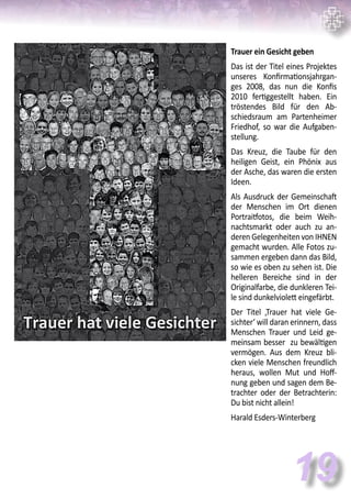 Trauer ein Gesicht geben
Das ist der Titel eines Projektes
unseres Konfirmationsjahrgan-
ges 2008, das nun die Konfis
2010 fertiggestellt haben. Ein
tröstendes Bild für den Ab-
schiedsraum am Partenheimer
Friedhof, so war die Aufgaben-
stellung.
Das Kreuz, die Taube für den
heiligen Geist, ein Phönix aus
der Asche, das waren die ersten
Ideen.
Als Ausdruck der Gemeinschaft
der Menschen im Ort dienen
Portraitfotos, die beim Weih-
nachtsmarkt oder auch zu an-
deren Gelegenheiten von IHNEN
gemacht wurden. Alle Fotos zu-
sammen ergeben dann das Bild,
so wie es oben zu sehen ist. Die
helleren Bereiche sind in der
Originalfarbe, die dunkleren Tei-
le sind dunkelviolett eingefärbt.
Der Titel ‚Trauer hat viele Ge-
sichter‘ will daran erinnern, dass
Menschen Trauer und Leid ge-
meinsam besser zu bewältigen
vermögen. Aus dem Kreuz bli-
cken viele Menschen freundlich
heraus, wollen Mut und Hoff-
nung geben und sagen dem Be-
trachter oder der Betrachterin:
Du bist nicht allein!
Harald Esders-Winterberg
19
 