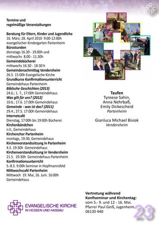 Termine und
regelmäßige Veranstaltungen
Beratung für Eltern, Kinder und Jugendliche
16. März; 28. April 2010 9:00-12:00h
evangelischer Kindergarten Partenheim
Bürostunden
dienstags 16.30 - 19.00h und
mittwochs 8.00 - 11.30h
Gemeindebücherei
mittwochs 16:30 - 18:30 h
Gemeindenachmittag Vendersheim
26.5. 15:00h Evangelische Kirche
Grundkurse Konfirmationsunterricht
Gemeindehaus Partenheim
Biblische Geschichten (2013)
24.6.; 1. 7., 17:00h Gemeindehaus
Was gilt für uns? (2012)
10.6.; 17.6. 17:00h Gemeindehaus
Gemeinde - was ist das? (2011)
29.4.; 27.5. 17:00h Gemeindehaus
Internetcafé
Dienstag, 17:00h bis 19:00h Bücherei.
Kirchenbändchen
n.V., Gemeindehaus
Kirchenchor Partenheim
montags, 19:30, Gemeindehaus
Kirchenvorstandssitzung in Partenheim
4.5. 19:30h Gemeindehaus
Kirchenvorstandssitzung in Vendersheim
21.5. 19:30h Gemeindehaus Partenheim
Konfirmationsunterricht
5.-8.5. 9:00h Seminar in Hopfmannsfeld
Mittwochscafé Partenheim
Mittwoch 19. Mai, 16. Juni. 16:00h
Gemeindehaus
Taufen
Tyreese Sahin,
Anna Nehrbaß,
Emily Dickescheid
Partenheim
Gianluca Michael Bisiok
Vendersheim
Vertretung während
Konfiseminar und Kirchentag:
vom 5.- 9. und 12 - 16. Mai.
Pfarrer Paul Geiß, Jugenheim,
06130 440
23
 