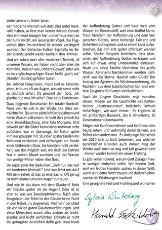 3
Liebe Lesererin, lieber Leser,
der moderne Mensch will stets alles unter Kont-
rolle haben, so liest man immer wieder. Gerade
sitze ich heute morgen hier und erfreue mich an
der Ruhe im Ort, am Gesang der Vögel. Das Flug-
verbot über Deutschland ist wieder verlängert
worden. Der Gletscher-Vulkan Eyjafjalla im Sü-
den Islands sprüht weiter Asche in den Himmel .
Und wir sehen trotz aller modernen Technik, all
unserem Wissen, wir haben nicht über alles die
Kontrolle,müssenuns‚HöhereGewalt‘,oderwie
es im englischsprachigen Raum heißt ‚god‘s act‘
(Handeln Gottes) gefallen lassen.
Bei solchen Ereignissen, meist sind es Katastro-
phen, tritt uns oft vor Augen, was wir sonst nicht
so deutlich sehen. Da gewinnt der Satz: ‚Ich
glaube nur, was ich sehe!‘ Eine neue Dimension.
Dazu folgende Geschichte: Ein totaler Kontroll-
freak verirrte sich in der Wüste. Die Hitze zer-
mürbteihn.DasaherplötzlichDattelpalmenund
hörte Wasser plätschern. Er hielt dies jedoch für
eine Sinnestäuschung, eine Fata Morgana. Und
obwohlsichdieBilderbeimNäherkommennicht
auflösten, war er überzeugt, die Natur spiele
ihm nur grausam mit. Stunden später fanden ihn
Beduinen verdurstet und verhungert am Rande
einer blühenden Oase. Sie konnten nicht verste-
hen, wie das möglich war, wo doch die Datteln
fast in seinen Mund wuchsen und das Wasser
nur wenige Meter neben ihm floss.
Da sagte einer der Beduinen: „Sieh nur, das war
ein moderner Mensch!“ Und was lehrt uns das?
Mit dem Sehen ist das so eine Sache. Oft genug
ist nicht einmal unseren Augen zu trauen.
Und wie ist das dann mit dem Glauben? Sieht
der Glaube weiter als die Augen? Oder ist er
eher so was wie Zweckoptimismus. Nach allen
Zeugnissen der Bibel ist der Glaube keine Fahrt
in den Nebel, ins Ungewisse. Vielmehr berichtet
sie von vielen guten Glaubenserfahrungen. Und
diese Menschen waren alles andere als leicht-
gläubig und leicht verführbar. Obwohl es nicht
die geringsten Anzeichen dafür gab, traut Noah
der Aufforderung Gottes und baut weit vom
Wasser ein Riesenschiff, weil eine Sintflut käme.
Traut Abraham der Aufforderung und dem Ver-
sprechen Gottes, seine bisherige Existenz und
Sicherheit aufzugeben und zu einem Land aufzu-
brechen, das ihm erst später offenbart werden
sollte. Solche Beispiele berichten, dass Men-
schen der Aufforderung Gottes vertrauen und
sich auf etwas völlig Unbekanntes einlassen.
Noah und seine Familie überleben das große
Wasser. Abrahams Nachkommen werden zahl-
reich wie die Sterne. Naivität oder Glück? Der
Auszug aus Ägypten, die Wüstenwanderung, die
Rückkehr aus dem babylonischen Exil sind wei-
tere Zeugnisse für Gottes Verlässlichkeit.
Auch die jüngere Geschichte zeigt manches
davon. Mögen wir die Geschichte des Parten-
heimer ‚Hostienwunders‘ belächeln, kritisch
hinterfragen, wie auch immer - ihr Ergebnis ist
ein großartiges Bauwerk, das 6 Jahunderte, 20
Generationen überdauerte.
Mögen wir Konfirmandinnen und Konfirmanden
heute sehen, und wehmütig daran denken, wie
früher alles anders war - Es sind junge Menschen
die 2010 sich zu Gott bekennen, aus welchen
persönlichen Gründen auch immer. Mag der
Winter auch noch so lang und kalt gewesen sein
- Immer wieder kommt ein neuer Frühling.
Es gibt keinen Grund, warum Gott Zusagen heu-
te weniger einhalten sollte. Wir feieren Gott,
weil wir Gottes Handeln spüren in dieser Welt,
wenn wir Gottes Wort trauen und dadurch über-
raschende Erfahrungen machen!
Eine gesegnete Fest und Frühlingszeit wünschen
 
