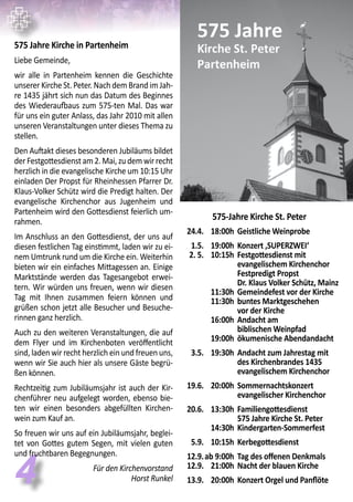 44
575 Jahre Kirche in Partenheim
Liebe Gemeinde,
wir alle in Partenheim kennen die Geschichte
unserer Kirche St. Peter. Nach dem Brand im Jah-
re 1435 jährt sich nun das Datum des Beginnes
des Wiederaufbaus zum 575-ten Mal. Das war
für uns ein guter Anlass, das Jahr 2010 mit allen
unseren Veranstaltungen unter dieses Thema zu
stellen.
Den Auftakt dieses besonderen Jubiläums bildet
derFestgottesdienstam2.Mai,zudemwirrecht
herzlich in die evangelische Kirche um 10:15 Uhr
einladen Der Propst für Rheinhessen Pfarrer Dr.
Klaus-Volker Schütz wird die Predigt halten. Der
evangelische Kirchenchor aus Jugenheim und
Partenheim wird den Gottesdienst feierlich um-
rahmen.
Im Anschluss an den Gottesdienst, der uns auf
diesen festlichen Tag einstimmt, laden wir zu ei-
nem Umtrunk rund um die Kirche ein. Weiterhin
bieten wir ein einfaches Mittagessen an. Einige
Marktstände werden das Tagesangebot erwei-
tern. Wir würden uns freuen, wenn wir diesen
Tag mit Ihnen zusammen feiern können und
grüßen schon jetzt alle Besucher und Besuche-
rinnen ganz herzlich.
Auch zu den weiteren Veranstaltungen, die auf
dem Flyer und im Kirchenboten veröffentlicht
sind, laden wir recht herzlich ein und freuen uns,
wenn wir Sie auch hier als unsere Gäste begrü-
ßen können.
Rechtzeitig zum Jubiläumsjahr ist auch der Kir-
chenführer neu aufgelegt worden, ebenso bie-
ten wir einen besonders abgefüllten Kirchen-
wein zum Kauf an.
So freuen wir uns auf ein Jubiläumsjahr, beglei-
tet von Gottes gutem Segen, mit vielen guten
und fruchtbaren Begegnungen.
Für den Kirchenvorstand
Horst Runkel
575-Jahre Kirche St. Peter
	 24.4.	 18:00h	 Geistliche Weinprobe
	
	 1.5.	 19:00h	 Konzert ‚SUPERZWEI‘	
	 2. 5. 	 10:15h	 Festgottesdienst mit
			 evangelischem Kirchenchor
			 Festpredigt Propst
			 Dr. Klaus Volker Schütz, Mainz
		 11:30h	 Gemeindefest vor der Kirche
		 11:30h	 buntes Marktgeschehen
			 vor der Kirche
		 16:00h	 Andacht am
			 biblischen Weinpfad
		 19:00h 	ökumenische Abendandacht
	 3.5.	 19:30h	 Andacht zum Jahrestag mit
			 des Kirchenbrandes 1435
			 evangelischem Kirchenchor
	 19.6.	 20:00h	 Sommernachtskonzert
			 evangelischer Kirchenchor
	
	 20.6.	 13:30h	 Familiengottesdienst
			 575 Jahre Kirche St. Peter
		 14:30h	 Kindergarten-Sommerfest
	 5.9.	 10:15h	 Kerbegottesdienst
	 12.9.	ab 9:00h	 Tag des offenen Denkmals
	 12.9.	 21:00h	 Nacht der blauen Kirche
	 13.9.	 20:00h	 Konzert Orgel und Panflöte
 