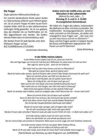 9
Die Treppe
Stufen gleichen Höhenunterschiede aus
Für manche bürokratische Hürde wären Stufen
zur Überwindung vielleicht auch hilfreich gewe-
sen. So ist unsere Treppe mit dem neuen Kirch-
vorplatz leider nicht bis zu den Jubiläumsveran-
staltungen fertig geworden. So ist nun geplant,
dass die Arbeiten bis zur Konfirmation am 23.
Mai abgeschlossen sein werden. Die Gottes-
dienste finden dann im Gemeindehaus statt.
Wir danken Ihnen für jede Spende unter dem
Stichwort ‚Treppe‘ auf das
BLZ 55190000 Konto 271251043.
Harald Esders-Winterberg
In der Mitte meines Lebens
In der Mitte meines Lebens halt ich ein, schau vor mich hin.
Wie viel Tage liegen vor mir bis ich mal dran bin? Mittendrin im Leben kratz ich mich am Kinn
Wer sagt mir, wenn es Zeit, wann ich am Ende bin.
Wer lockt mich aus dem Haus heraus und rein ins Altersheim?
Wer geht an meiner Seite, werd ich alleine sein?
Werd ich lachen oder weinen, werd ich flüstern oder schrein? Wes Geistes Kind werd ich wohl sein?
Wenn ich ziemlich alt bin, wie fühlt sich das denn an?
Hab ich dann noch Muskeln, die ich spielen lassen kann?
Wenn ich richtig alt bin, seh ich dann noch gut aus?
Oder lauf ich mit ’nem Stock und einem Schäferhund durchs Haus?
Wer macht sich um mich Sorgen, wer hält mich noch in Schwung?
Oder kreist mein ganzes Denken um die nächste Fütterung?
Werd’ ich streitbar oder friedlich, werd ich scrabbeln oder nicht? Brennt bei mir – immer noch Licht?
Wenn ich einmal alt bin, bin ich dann noch verliebt?
Kann ich denn der Frau vertraun, die mich durch den Garten schiebt?
Wird mein Atem immer frisch sein und die Kleider fleckenfrei?
Sitz ich bei den Hauptmahlzeiten überhaupt noch dabei?
Werde ich tanzen oder springen, geh ich kegeln oder nicht?
Bin ich sehr verschlossen oder nicht mehr ganz dicht?
Werde ich lesen oder schreiben? Werd ich taub sein oder stumm? Dreh ich mich – im Bett noch selber um?
Am Ende meines Lebens mach ich mich noch mal fein.
Nehm mir alte Briefe vor und schreib was Bessres rein!
Hol mir meine Enkel und schreib ins Testament: Wehe wenn es einer wagt und mich hinterher verbrennt.
Am Ende meines Lebens trink ich nen guten Wein Chateau Pétrus,
den schenk ich mir selbst zum Schluss noch ein.
Werd’ ich fit sein oder müde, wann finde ich meine Ruh? Und schließe meine Augen zu.
(Text & Musik: Lars Reichow, aus dem Programm von ‚SUPERZWEI)
Andere sind in der midlife-crisis, wir sind
Menschen in der Lebensmitte
‚Wohnst Du noch, oder ... ?‚
Dienstag 27. 4. und 11. 5. 19:30h
im evangelischen Gemeindesaal.
Wir laden ein, Fragen des Lebens, insbesondere
desWohnensimAlter,mitIhnenzubereden.Die
traditionellen Versorgungsstrukturen kommen
mehr und mehr an ihre Grenzen,, da stellen sich
unweigerlich neue Fragen, wie: „Wer lockt mich
aus dem Haus heraus und rein ins Altersheim? “
Diese und Ihre Fragen werden in lockerer Runde
bei Secco und Knabereien angesprochen. Wir
freuen uns auf Ihr Kommen!
Sylvia Winterberg
 