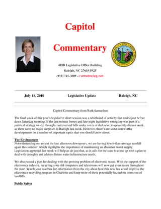 Capitol

                                Commentary
                                    418B Legislative Office Building
                                        Raleigh, NC 27603-5925
                                  (919) 715-3009 – ruths@ncleg.net




        July 18, 2010                       Legislative Update                        Raleigh, NC



                               Capitol Commentary from Ruth Samuelson

The final week of this year’s legislative short session was a whirlwind of activity that ended just before
dawn Saturday morning. If the last-minute frenzy and late-night legislative wrangling was part of a
political strategy to slip through controversial bills under cover of darkness, it apparently did not work,
as there were no major surprises in Raleigh last week. However, there were some noteworthy
developments on a number of important topics that you should know about:

The Environment
Notwithstanding our recent the late afternoon downpours, we are having lower-than-average rainfall
again this summer, which highlights the importance of maintaining an abundant water supply.
Legislation approved last week will help us do just that, as it calls for the state to come up with a plan to
deal with droughts and address future water infrastructure needs.

We also passed a plan for dealing with the growing problem of electronic waste. With the support of the
electronics industry, recycling your old computers and televisions will now get even easier throughout
the state. Watch your mailbox for information from the city about how this new law could improve the
electronics-recycling program in Charlotte and keep more of these potentially hazardous items out of
landfills.

Public Safety
 