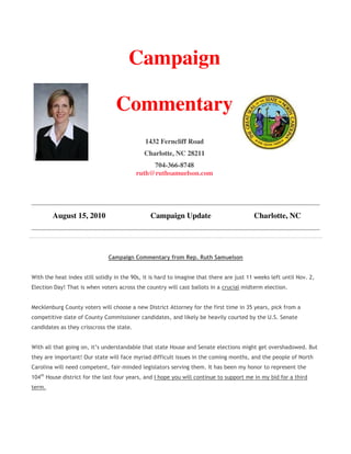 Campaign

                                  Commentary
                                              1432 Ferncliff Road
                                             Charlotte, NC 28211
                                                704-366-8748
                                           ruth@ruthsamuelson.com




        August 15, 2010                         Campaign Update                           Charlotte, NC




                               Campaign Commentary from Rep. Ruth Samuelson


With the heat index still solidly in the 90s, it is hard to imagine that there are just 11 weeks left until Nov. 2,
Election Day! That is when voters across the country will cast ballots in a crucial midterm election.


Mecklenburg County voters will choose a new District Attorney for the first time in 35 years, pick from a
competitive slate of County Commissioner candidates, and likely be heavily courted by the U.S. Senate
candidates as they crisscross the state.


With all that going on, it’s understandable that state House and Senate elections might get overshadowed. But
they are important! Our state will face myriad difficult issues in the coming months, and the people of North
Carolina will need competent, fair-minded legislators serving them. It has been my honor to represent the
104th House district for the last four years, and I hope you will continue to support me in my bid for a third
term.
 