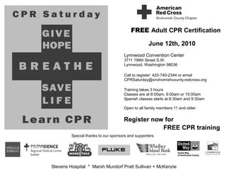 FREE Adult CPR Certification

                                                   June 12th, 2010
                                     Lynnwood Convention Center
                                     3711 196th Street S.W.
                                     Lynnwood, Washington 98036

                                     Call to register: 425-740-2344 or email
                                     CPRSaturday@snohomishcounty.redcross.org

                                     Training takes 3 hours
                                     Classes are at 8:00am, 9:00am or 10:00am
                                     Spanish classes starts at 8:30am and 9:30am

                                     Open to all family members 11 and older


                                     Register now for
                                                 FREE CPR training
         Special thanks to our sponsors and supporters




Stevens Hospital * Marsh Mundorf Pratt Sullivan + McKenzie
 