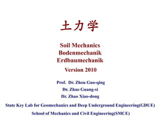 土力学
                         Soil Mechanics
                        Bodenmechanik
                        Erdbaumechanik
                           Version 2010

                       Prof. Dr. Zhou Guo-qing
                          Dr. Zhao Guang-si
                          Dr. Zhao Xiao-dong

State Key Lab for Geomechanics and Deep Underground Engineering(GDUE)
            School of Mechanics and Civil Engineering(SMCE)
 
