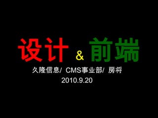 设计& 前端 久隆信息/  CMS事业部/  房将 2010.9.20 