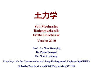 土力学
                         Soil Mechanics
                        Bodenmechanik
                        Erdbaumechanik
                           Version 2010

                       Prof. Dr. Zhou Guo-qing
                          Dr. Zhao Guang-si
                          Dr. Zhao Xiao-dong

State Key Lab for Geomechanics and Deep Underground Engineering(GDUE)
            School of Mechanics and Civil Engineering(SMCE)
 