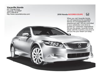 Vacaville Honda
641 Orange Drive
Vacaville, CA 95687
(877) 258-8516
http://www.vacavillehonda.com/   2010 Honda Accord coUPE

                                         When you visit Vacaville Honda,
                                         you will experience the excellent
                                         service of a knowledgeable and
                                         experienced staff. We are committed
                                         to your satisfaction and strive to
                                         exceed our customers' expectations.
                                         We are the greater Vacaville Honda
                                         dealer with the inventory and price to
                                         get you into your dream car today.
 