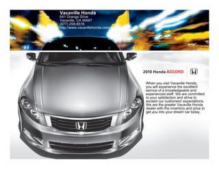 Vacaville Honda
641 Orange Drive
Vacaville, CA 95687
(877) 258-8516
http://www.vacavillehonda.com/




                                 2010 Honda Accord

                                  When you visit Vacaville Honda,
                                  you will experience the excellent
                                  service of a knowledgeable and
                                  experienced staff. We are committed
                                  to your satisfaction and strive to
                                  exceed our customers' expectations.
                                  We are the greater Vacaville Honda
                                  dealer with the inventory and price to
                                  get you into your dream car today.
 