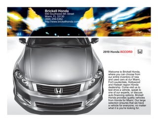 Brickell Honda
690 Southwest 8th Street
Miami, FL 33130
(888) 259-5362.
http://www.brickellhonda.com/




                                2010 Honda Accord




                                  Welcome to Brickell Honda,
                                  where you can choose from
                                  our entire inventory of new
                                  and used cars at our Miami,
                                  Fort Lauderdale, Hollywood
                                  and Hialeah region Honda
                                  dealership. Come visit us to
                                  test drive a vehicle, speak to
                                  one of our experts, or discuss
                                  auto financing options. Brickell
                                  Honda provides quality vehicles
                                  from Honda for Miami. Our large
                                  selection ensures that we have
                                  a vehicle for everyone, no matter
                                  what it is you're looking for.
 