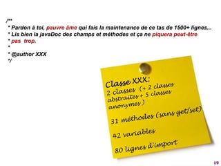 19/** * Pardon à toi, pauvre âme qui fais la maintenance de ce tas de 1500+ lignes... * Lis bien la javaDoc des champs et méthodes et ça ne piquera peut-être* pas  trop. *  * @author XXX */Classe XXX:2 classes  (+ 2 classes abstraites + 5 classes anonymes )31 méthodes (sans get/set)42 variables80 lignes d'import