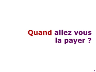 6Quand allez vous la payer ?