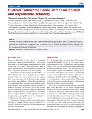 Bilateral Transverse Facial Cleft as an Isolated and Asyndromic Deformity
International Journal of Clinical Pediatric Dentistry, May-August 2010;3(2):101-104 101
Bilateral Transverse Facial Cleft as an Isolated
and Asyndromic Deformity
1
SS Ahmed, 2
Afshan Bey, 3
SH Hashmi, 4
Shaista Parveen,5
Alirza Ghassemi
1
Chairman, Department of Oral and Maxillofacial Surgery, Aligarh Muslim University, Aligarh, Uttar Pradesh, India
2
Professor, Department of Periodontics and Community Dentistry, Aligarh Muslim University, Aligarh, Uttar Pradesh, India
3
Professor, Department of Oral and Maxillofacial Surgery, Aligarh Muslim University, Aligarh, Uttar Pradesh, India
4
Senior Resident, Department of Oral and Maxillofacial Surgery, Aligarh Muslim University, Aligarh, Uttar Pradesh, India
5
Consultant, Maxillofacial and Plastic and Reconstructive Surgeon, Aachen University Hospital, Pulwaster, Aachen, Germany
Correspondence: SS Ahmed, Chairman, Department of Oral and Maxillofacial Surgery, Aligarh Muslim University, B-13, Medical
Colony, Aligarh Muslim University, Aligarh-202002, Uttar Pradesh, India, e-mail: drssahmed@msn.com
CASE REPORT
IJCPD
INTRODUCTION
Transverse facial cleft (Tassier type 7)1
or congenital
macrostomia is a rare congenital anomaly,1,2
which results
from failure of the maxillary and mandibular portions of the
first brachial arch to unite.3,4
These clefts mostly occur as
part of syndromes such as facial dysostosis and branchial
arch. Thus isolated transverse facial cleft is a rarity.
The estimated occurrence varies from 1 in 100 to 1 in
300 of all facial clefts.6
Various etiopathogeneses have been
described. At seven weeks of gestation, the lips separate
from the alveolar areas with the formations of a vestibule
and maxillary and mandibular swellings then merge laterally
to form the cheeks. Here incomplete union results in macro-
stomia, which is either unilateral or bilateral. According to
Mckenzie and Craig.7
The defects of the first brachial arch
arise from inadequate arterial blood supply occurring during
a period of rapid and critical facial growth and development.
Various surgical techniques like Z-plasty, W-plasty,
triangular flaps and straight line closure have been described
in the literature with variable success.
The cutaneous W-plasty proved rewarding in this patient.
One case of isolated, bilateral transverse facial cleft is
reported. The clinical features and treatment methods are
discussed and illustrated.
CASE REPORT
A 7-year-old male child was referred to the Department of
Oral and Maxillofacial Surgery, Dr ZA Dental College,
Aligarh Muslim University, Aligarh from primary health care
center, Aligarh. The chief complain of the patient was wide
mouth and compromised feeding. Child looked thin and was
underweight as compare to the children of same age group.
He was born prematurely at six months of gestation by
cesarean operation. The obstetric history of mother was
G3P2Ao (Gravida 3, Para 2, Abortion O). Child had a history
of blood transfusion but the parents of the child neither
could furnish any documented evidence nor tell the disease
for which of blood transfusion was done.
The extraoral examination revealed that the child had a
wide mouth. The angles of the mouth were extending
posteriorly on either side but not beyond the anterior border
of the masseter. The cleft is not beyond the anterior border
of masseter was identified by asking the patient to clinch
his teeth. Since the muscle is close to skin, it can be easily
palpated. When it contracts on clenching, its anterior border
stands clearly. Bilaterally, the clefts were lined with skin
externally and with buccal mucosa internally. The
demarcation between end of the lips and beginning of the
defect was noticeable on close observation (Figs 1A and B).
Abstract
Congenital macrostomia or transverse facial cleft is a rare congenital craniofacial anomaly, which affects the esthetics and functions of
oral cavity. It is usually associated with deformities of other structures developed from the first and second branchial arches. Bilateral
transverse cleft, occurring alone is uncommon. Since the deformity is rare, its treatment has not been commonly described in the
literature. We report a case of congenital bilateral macrostomia as an isolated, asyndromic deformity to add one more case in the literature
and surgical technique has been discussed here.
Keywords: Macrostomia, transverse facial cleft, craniofacial anomaly.
 