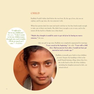 chIld
                            Radhika poudel’s father died before she was born. By the age of two, she was an
                            orphan, and by age nine, she was someone’s wife.


                            When her parents died, her aunt and uncle took her in, but they barely made enough
                            to take care of their own family. She didn’t have enough to eat or wear, and in the
         “I suffered a      winter all she had for a blanket was a thin shawl.
   lot in my childhood,”
  she says. “I don’t want   “Maybe they thought it would be easier to get rid of me by having me marry
  to let my children pass
                            someone,” she says.
through any such trouble.
    I’ll do as much as I
      can.” – Radhika                  like any girl at age nine, Radhika was completely unprepared for marriage.
                                                   “I was scared at the beginning,” she adds. “I was still a child
                                                          then. Had my parents been alive, I would not have got
                                                             married at such a tender age.”


                                                                 Radhika eventually gave birth to four children
                                                                  in total. Despite the hardships of life in the
                                                                   small nepali farming village where they live,
                                                                    she works hard so that all of her children,
                                                                     including her daughter pictured at left, can
                                                                     attend school.




I8
 