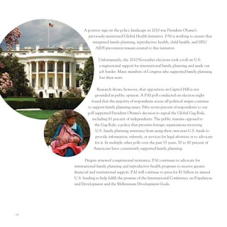 A positive sign on the policy landscape in 2010 was president obama’s
               previously mentioned Global Health Initiative. pAI is working to ensure that
                  integrated family planning, reproductive health, child health, and HIV/
                    AIDS prevention remain central to this initiative.


                      unfortunately, the 2010 november elections took a toll on u.S.
                      congressional support for international family planning and made our
                      job harder. Many members of Congress who supported family planning
                      lost their seats.


                      Research shows, however, that opposition on Capitol Hill is not
                    grounded in public opinion. A pAI poll conducted on election night
                 found that the majority of respondents across all political stripes continue
               to support family planning issues. Fifty-seven percent of respondents to our
               poll supported president obama’s decision to repeal the Global Gag Rule,
                  including 61 percent of independents. the public remains opposed to
                    the Gag Rule, a policy that prevents foreign organizations receiving
                     u.S. family planning assistance from using their own non-u.S. funds to
                     provide information, referrals, or services for legal abortion or to advocate
                    for it. In multiple other polls over the past 15 years, 70 to 80 percent of
                   Americans have consistently supported family planning.


             Despite renewed congressional resistance, pAI continues to advocate for
       international family planning and reproductive health programs to receive greater
       financial and institutional support. pAI will continue to press for $1 billion in annual
       u.S. funding to help fulfill the promise of the International Conference on population
       and Development and the Millennium Development Goals.




I 10
 