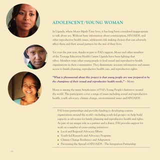 AdoleScenT/young WoMAn
       In uganda, where Moses Mpali-taire lives, it has long been considered inappropriate
       to talk about sex. Without basic information about contraception, HIV/AIDS, and
       other reproductive health issues, adolescents risk making choices that can adversely
       affect them and their sexual partners for the rest of their lives.


       Yet over the past year, thanks in part to pAI’s support, Moses and other members
       of the teenage education Health Centre uganda have been fighting that
       taboo. Members train other young people to lead sexual and reproductive health
       organizations in their communities. they disseminate accurate information and ensure
       access to family planning, reproductive health care, and reproductive rights.


       “What is phenomenal about this project is that young people are now prepared to be
       the champions of their sexual and reproductive health needs,” – Moses


       Moses is among the many beneficiaries of pAI’s Young people’s Initiative around
       the world. the participants cover a range of issues including sexual and reproductive
       health, youth advocacy, climate change, environmental issues and HIV/AIDS.



           pAI forms partnerships and provides funding to developing country
           organizations around the world—including youth-led groups—to help build
           capacity as advocates for family planning and reproductive health and rights.
           As part of our unique role as a partner and a donor, pAI provides support for
           work on a number of cross-cutting initiatives:
           n	 local and Regional Advocacy efforts

           n	 Youth-led Research and Advocacy programs

           n	 Climate Change Resilience and Adaptation

           n	 preventing the Spread of HIV/AIDS - the Integration partnership



I 12
 