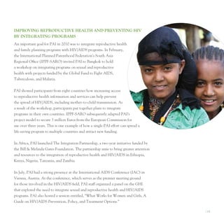 IMProvIng reProducTIve heAlTh And PrevenTIng hIv
By InTegrATIng ProgrAMS
An important goal for pAI in 2010 was to integrate reproductive health
and family planning programs with HIV/AIDS programs. In February,
the International planned parenthood Federation’s South Asia
Regional office (IppF-SARo) invited pAI to Bangkok to hold
a workshop on integrating programs on sexual and reproductive
health with projects funded by the Global Fund to Fight AIDS,
tuberculosis, and Malaria.


pAI showed participants from eight countries how increasing access
to reproductive health information and services can help prevent
the spread of HIV/AIDS, including mother-to-child transmission. As
a result of the workshop, participants put together plans to integrate
programs in their own countries. IppF-SARo subsequently adapted pAI’s
project model to secure 3 million euros from the european Commission for
use over three years. this is one example of how a single pAI effort can spread a
life-saving program to multiple countries and attract new funding.


In Africa, pAI launched the Integration partnership, a two-year initiative funded by
the Bill & Melinda Gates Foundation. the partnership aims to bring greater attention
and resources to the integration of reproductive health and HIV/AIDS in ethiopia,
Kenya, nigeria, tanzania, and Zambia.


In July, pAI had a strong presence at the International AIDS Conference (IAC) in
Vienna, Austria. At the conference, which serves as the premier meeting ground
for those involved in the HIV/AIDS field, pAI staff organized a panel on the GHI
that explored the need to integrate sexual and reproductive health and HIV/AIDS
programs. pAI also hosted a session entitled, “What Works for Women and Girls, A
Guide on HIV/AIDS prevention, policy, and treatment options.”

                                                                                       I 13
 