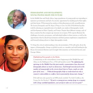 deMogrAPhy And develoPMenT:
       young PeoPle ShAPe The fuTure
       In the Middle east and north Africa, large populations of young people are responding to
       repressive governments and lack of economic opportunity by standing up for their rights
       and their future. pAI pioneered an analysis of this phenomenon with our publications
       The Security Demographic and The Shape of Things to Come. In 2010, pAI followed up this
       work by releasing an expanded series of in-depth case studies of demographic trends
       and development in Haiti, uganda, and Yemen. Despite their different settings, each of
       these countries has the youngest age structure in its region. pAI’s reports illustrate the
       challenges of security, governance, and individual welfare in these nations, as well as the
       opportunities that lie ahead if governments and their partners implement comprehensive
       and forward-looking policies to shape demographic trends.


       to bring this critical understanding to key decisionmakers, pAI staff spoke about the
       impact of demographic change on global security at a member and staff briefing for the
       House Government Reform and oversight Subcommittee on national Security and
       Foreign Affairs.


           highlighting demography in the Media
           Commenting on the extraordinary events happening in the Middle east and
           Africa in the Huffington post, a pAI staff member noted: “In explaining the
           uprisings in the Middle East this past month, commentators have discussed
           demography almost as much as democracy. And though most focused on the
           number of young people in the streets from Cairo to Tunis, youth are only
           part of the story . . . Political demography helps us understand not only a
           country’s vulnerability to conflict, but its potential for democratic change.”

           pAI staff were also quoted in an npR article entitled, “In Arab Conflicts, the
           Young Are the Restless”: “If you’re a young person coming of age in a country
           with a large youthful population, your prospects often are not very good.”


I 14
 