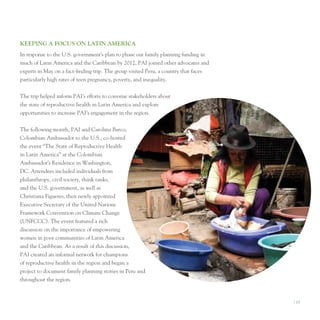 KeePIng A focuS on lATIn AMerIcA
In response to the u.S. government’s plan to phase out family planning funding in
much of latin America and the Caribbean by 2012, pAI joined other advocates and
experts in May on a fact-finding trip. the group visited peru, a country that faces
particularly high rates of teen pregnancy, poverty, and inequality.


the trip helped inform pAI’s efforts to convene stakeholders about
the state of reproductive health in latin America and explore
opportunities to increase pAI’s engagement in the region.


the following month, pAI and Carolina Barco,
Colombian Ambassador to the u.S., co-hosted
the event “the State of Reproductive Health
in latin America” at the Colombian
Ambassador’s Residence in Washington,
DC. Attendees included individuals from
philanthropy, civil society, think tanks,
and the u.S. government, as well as
Christiana Figueres, then newly appointed
executive Secretary of the united nations
Framework Convention on Climate Change
(unFCCC). the event featured a rich
discussion on the importance of empowering
women in poor communities of latin America
and the Caribbean. As a result of this discussion,
pAI created an informal network for champions
of reproductive health in the region and began a
project to document family planning stories in peru and
throughout the region.


                                                                                      I 15
 