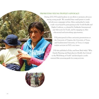 ProMoTIng young PeoPle’S AdvocAcy
          During 2010, pAI made headway in our efforts to promote advocacy
             among young people. We awarded three small grants to youth-
               led advocacy campaigns in east Africa and pushed to make
                  youth voices heard by participating in the Youth Health and
                    Rights Coalition, co-chaired by pathfinder International
                     and Advocates for Youth, and by engaging in other
                      educational and networking opportunities.


                       pAI participated in three university presentations at
                       the university of Virginia, the university of texas,
                       and Southwestern university, in texas, to engage
                       student activists in pAI’s core issues.


                       pAI also published a policy and Issue Brief titled, “Why
                      Family planning and Reproductive Health Are Critical
                    to the Well-Being of Youth” and developed a youth-
                  oriented film screening guide for young activists.




I 16
 