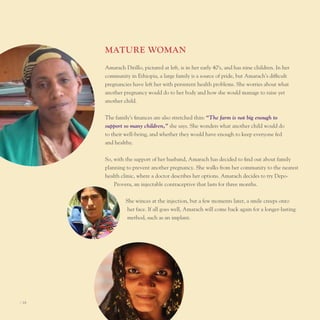 MATure WoMAn
       Amarach Dirillo, pictured at left, is in her early 40’s, and has nine children. In her
       community in ethiopia, a large family is a source of pride, but Amarach’s difficult
       pregnancies have left her with persistent health problems. She worries about what
       another pregnancy would do to her body and how she would manage to raise yet
       another child.


       the family’s finances are also stretched thin: “The farm is not big enough to
       support so many children,” she says. She wonders what another child would do
       to their well-being, and whether they would have enough to keep everyone fed
       and healthy.


       So, with the support of her husband, Amarach has decided to find out about family
       planning to prevent another pregnancy. She walks from her community to the nearest
       health clinic, where a doctor describes her options. Amarach decides to try Depo-
           provera, an injectable contraceptive that lasts for three months.


                She winces at the injection, but a few moments later, a smile creeps onto
                 her face. If all goes well, Amarach will come back again for a longer-lasting
                 method, such as an implant.




I 18
 