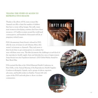 TellIng The STory of AcceSS To
reProducTIve heAlTh


thanks to the efforts of pAI, many women like
Amarach are able to limit the number of children
they have so none will go hungry. But sadly, many
more women in developing countries don’t have those
resources—215 million women around the world need
contraceptives, and hundreds of thousands will die of
pregnancy-related causes.


pAI’s documentary Empty-Handed, released in 2010,
tells the story of women in sub-Saharan Africa who
weren’t as fortunate as Amarach. they each went to
their local clinic to get contraceptives or condoms but
were told there were none. the film documents the challenges at each level of
the reproductive health supply chain and identifies key areas of improvement.
Empty-Handed won the population Institute’s 2010 Global Media Award for
Best Short Film.


pAI screened the film at the Global Maternal Health Conference in
new Delhi, at the Annual Meeting of the Reproductive Health Supplies
Coalition in Kampala, uganda, and to groups of editors, reporters,
advocates, and health workers in Zambia. Viewers left with
copies of the DVD and with plans to show it in their
communities.




                                                                                I 19
 