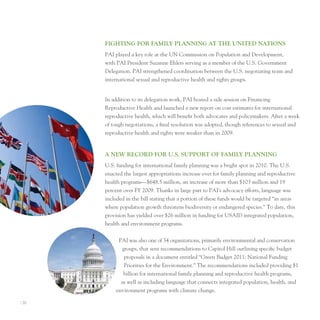 fIghTIng for fAMIly PlAnnIng AT The unITed nATIonS
       pAI played a key role at the un Commission on population and Development,
       with pAI president Suzanne ehlers serving as a member of the u.S. Government
       Delegation. pAI strengthened coordination between the u.S. negotiating team and
       international sexual and reproductive health and rights groups.


       In addition to its delegation work, pAI hosted a side session on Financing
       Reproductive Health and launched a new report on cost estimates for international
       reproductive health, which will benefit both advocates and policymakers. After a week
       of tough negotiations, a final resolution was adopted, though references to sexual and
       reproductive health and rights were weaker than in 2009.


       A neW record for u.S. SuPPorT of fAMIly PlAnnIng
       u.S. funding for international family planning was a bright spot in 2010. the u.S.
       enacted the largest appropriations increase ever for family planning and reproductive
       health programs—$648.5 million, an increase of more than $103 million and 19
       percent over FY 2009. thanks in large part to pAI’s advocacy efforts, language was
       included in the bill stating that a portion of these funds would be targeted “in areas
       where population growth threatens biodiversity or endangered species.” to date, this
       provision has yielded over $26 million in funding for uSAID integrated population,
       health and environment programs.


             pAI was also one of 34 organizations, primarily environmental and conservation
              groups, that sent recommendations to Capitol Hill outlining specific budget
               proposals in a document entitled “Green Budget 2011: national Funding
               priorities for the environment.” the recommendations included providing $1
               billion for international family planning and reproductive health programs,
              as well as including language that connects integrated population, health, and
            environment programs with climate change.

I 20
 