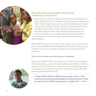 hoPe for The fuTure: WoMen ShAre TheIr
       WISheS for A BeTTer lIfe
          overall, research in 2010 shows the movement for better maternal health made
           progress. Maternal deaths have dropped by more than 35 percent worldwide since
            1990—thanks to improvements such as access to family planning, more skilled
            birth attendants, and girls’ education. Despite these tremendous achievements,
            the Millennium Development Goals’ targets for a 75 percent reduction in
           maternal mortality from 1990 to 2015 and achievement of universal access
          to reproductive health care remain the furthest off-track. A hostile political
        environment in the u.S. and recent calls to reduce foreign aid only present
       additional hurdles.


       With all that pAI has achieved in 2010, we have a long way to go to reach our own
       goals as well as the Millennium Development Goals. We hope to continue growing
       the ranks of our advocates, supporters, and partners and to forge ahead to 2015
       and beyond.


       These are of some of the women who inspire us to keep going:


       Sixteen-year-old Martha eshetu is a peer educator who teaches other young people
       about family planning, contraceptives and sexually transmitted infections. Most teens
       she knows are already sexually active. She knows the risks can be high—pregnancy
       is the number one cause of death for girls 15 to 19 worldwide and more than 7,400
       people are infected with HIV each day.


           “I want to tell my friends how HIV can be prevented,” she says, “and I
           want them to know about unwanted pregnancy and how to prevent it. I want
           my country to be free of HIV and women to be at a higher level.” — Martha




I 26
 