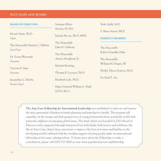 PAI’S STAff And BoArd


BoArd of dIrecTorS                      Suzanne ehlers                          nafis Sadik, M.D.
                                        President & CEO
                                                                                S. Bruce Smart, MCe
Moisés naím, ph.D.
                                        pamela Bevier, ph.D, MpH
Chair                                                                           eMerITuS MeMBerS
                                        the Honorable
the Honorable Harriet C. Babbitt
                                        John H. Gibbons                         the Honorable
Vice-Chair
                                                                                Robin Chandler Duke
                                        the Honorable
Dr. pouru Bhiwandi
                                        Amory Houghton, Jr.                     the Honorable
Treasurer
                                                                                William H. Draper, III
                                        Michael Keating
Victoria p. Sant
                                                                                phyllis tilson piotrow, ph.D.
Secretary                               thomas e. lovejoy, ph.D.
                                                                                Dr. Fred t. Sai
Jacqueline C. Morby                     elizabeth lule, ph.D.
Former Chair
                                        Major General William l. nash
                                        (uSA, Ret.)




               The Amy Coen Fellowship for International Leadership was established to cultivate and mentor
               the next generation of leaders in family planning and reproductive health. the program will
               capitalize on the energy and fresh perspectives of young professionals from around the world with
               particular emphasis on emerging global issues. the fund, which was founded by pAI’s Board of
               Directors and is supported through donations from individuals, both honors and celebrates the
               life of Amy Coen. Amy’s deep conviction to improve the lives of women and families in the
               developing world combined with her steadfast support of young people make an international
               fellowship in her name a fitting tribute. to learn more about the Fellowship or make a
               contribution, please call (202) 557-3400 or visit: www.populationaction.org/fellowship


I 28
 