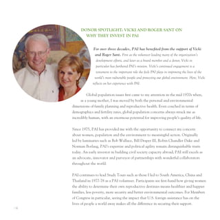 donor SPoTlIghT: vIcKI And roger SAnT on
              Why They InveST In PAI


                     For over three decades, PAI has benefited from the support of Vicki
                      and Roger Sant. First as the volunteer leading many of the organization’s
                       development efforts, and later as a board member and a donor, Vicki in
                       particular has furthered PAI’s mission. Vicki’s continued engagement is a
                       testament to the important role she feels PAI plays in improving the lives of the
                      world’s most vulnerable people and protecting our global environment. Here, Vicki
                    reflects on her experience with PAI.


                Global population issues first came to my attention in the mid 1970s when,
            as a young mother, I was moved by both the personal and environmental
       dimensions of family planning and reproductive health. even couched in terms of
       demographics and fertility rates, global population concerns always struck me as
       incredibly human, with an enormous potential for improving people’s quality of life.


       Since 1975, pAI has provided me with the opportunity to connect my concern
       about women, population and the environment to meaningful action. originally
       led by luminaries such as Bob Wallace, Bill Draper III, Robin Chandler Duke and
       norman Borlaug, pAI’s expertise and political agility remain distinguishable traits
       today. An early investor in building civil society capacity abroad, pAI still excels as
       an advocate, innovator and purveyor of partnerships with wonderful collaborators
       throughout the world.


       pAI continues to lead Study tours such as those I led to South America, China and
       thailand in 1977-78 as a pAI volunteer. participants see first-hand how giving women
       the ability to determine their own reproductive destinies means healthier and happier
       families, less poverty, more security and better environmental outcomes. For Members
       of Congress in particular, seeing the impact that u.S. foreign assistance has on the
       lives of people a world away makes all the difference in securing their support.
I 32
 