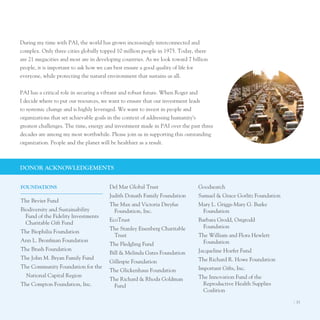 During my time with pAI, the world has grown increasingly interconnected and
complex. only three cities globally topped 10 million people in 1975. today, there
are 21 megacities and most are in developing countries. As we look toward 7 billion
people, it is important to ask how we can best ensure a good quality of life for
everyone, while protecting the natural environment that sustains us all.


pAI has a critical role in securing a vibrant and robust future. When Roger and
I decide where to put our resources, we want to ensure that our investment leads
to systemic change and is highly leveraged. We want to invest in people and
organizations that set achievable goals in the context of addressing humanity’s
greatest challenges. the time, energy and investment made in pAI over the past three
decades are among my most worthwhile. please join us in supporting this outstanding
organization. people and the planet will be healthier as a result.



donor AcKnoWledgeMenTS


foundATIonS                            Del Mar Global trust                   Goodsearch
                                       Judith Donath Family Foundation        Samuel & Grace Gorlitz Foundation
the Bevier Fund
                                       the Max and Victoria Dreyfus           Mary l. Griggs-Mary G. Burke
Biodiversity and Sustainability         Foundation, Inc.                       Foundation
  Fund of the Fidelity Investments
                                       ecotrust                               Barbara Grodd, ostgrodd
  Charitable Gift Fund
                                       the Stanley eisenberg Charitable         Foundation
the Biophilia Foundation
                                        trust                                 the William and Flora Hewlett
Ann l. Bronfman Foundation                                                     Foundation
                                       the Fledgling Fund
the Brush Foundation                                                          Jacqueline Hoefer Fund
                                       Bill & Melinda Gates Foundation
the John M. Bryan Family Fund                                                 the Richard R. Howe Foundation
                                       Gillespie Foundation
the Community Foundation for the                                              Important Gifts, Inc.
                                       the Glickenhaus Foundation
  national Capital Region                                                     the Innovation Fund of the
                                       the Richard & Rhoda Goldman
the Compton Foundation, Inc.            Fund                                   Reproductive Health Supplies
                                                                               Coalition

                                                                                                                  I 33
 