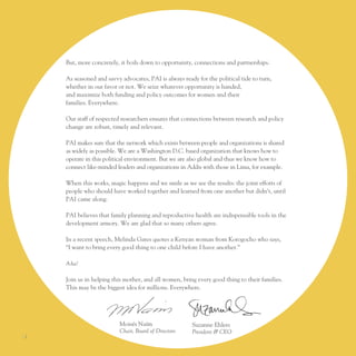 But, more concretely, it boils down to opportunity, connections and partnerships.

     As seasoned and savvy advocates, pAI is always ready for the political tide to turn,
     whether in our favor or not. We seize whatever opportunity is handed,
     and maximize both funding and policy outcomes for women and their
     families. everywhere.

     our staff of respected researchers ensures that connections between research and policy
     change are robust, timely and relevant.

     pAI makes sure that the network which exists between people and organizations is shared
     as widely as possible. We are a Washington D.C. based organization that knows how to
     operate in this political environment. But we are also global and thus we know how to
     connect like-minded leaders and organizations in Addis with those in lima, for example.

     When this works, magic happens and we smile as we see the results: the joint efforts of
     people who should have worked together and learned from one another but didn’t, until
     pAI came along.

     pAI believes that family planning and reproductive health are indispensable tools in the
     development armory. We are glad that so many others agree.

     In a recent speech, Melinda Gates quotes a Kenyan woman from Korogocho who says,
     “I want to bring every good thing to one child before I have another.”

     A-ha!

     Join us in helping this mother, and all women, bring every good thing to their families.
     this may be the biggest idea for millions. everywhere.




                          Moisés naím                   Suzanne ehlers
                          Chair, Board of Directors     President & CEO
I2
 