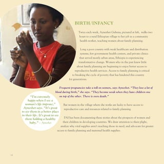 BIrTh/InfAncy
                                                     twice each week, Ayneshet Gubena, pictured at left, walks two
                                                     hours to a rural ethiopian village to her job as a community
                                                      health worker, teaching women about family planning.


                                                        long a poor country with weak healthcare and distribution
                                                        systems, few government health centers, and private clinics
                                                       that served mostly urban areas, ethiopia is experiencing
                                                      transformative change. Women who in the past knew little
                                                    about family planning are beginning to enjoy better access to
                                                  reproductive health services. Access to family planning is critical
                                                to breaking the cycle of poverty that has hindered this country
                                             for generations.


                                    Frequent pregnancies take a toll on women, says Ayneshet. “They lose a lot of
                                 blood during birth,” she says. “They become weak when they have children one
            “I’m extremely          on top of the other. There is even death.”
          happy when I see a
        woman’s life improve,”          But women in the village where she works are lucky to have access to
      Ayneshet says. “It’s great        reproductive care and resources related to family planning.
     to see them in a better place
     in their life. It’s great to see
        them holding a healthy           pAI has been documenting these stories about the prospects of women and
           baby.” – Ayneshet            their children in developing countries. We draw attention to their plight,
                                      analyze why vital supplies aren’t reaching those in need, and advocate for greater
                                   access to family planning and maternal health supplies.




I4
 