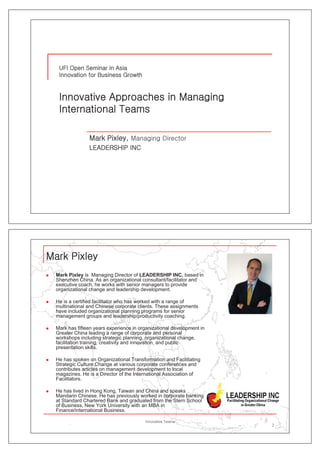 „   Mark Pixley is Managing Director of LEADERSHIP INC, based in
    Shenzhen China. As an organizational consultant/facilitator and
    executive coach, he works with senior managers to provide
    organizational change and l d hi d
         i ti    l h        d leadership development.
                                             l       t

„   He is a certified facilitator who has worked with a range of
    multinational and Chinese corporate clients. These assignments
    have included organizational planning programs for senior
    management groups and leadership/productivity coaching.

„   Mark has fifteen years experience in organizational development in
    Greater China leading a range of corporate and personal
    workshops i l di strategic planning, organizational change,
        k h       including t t i l          i         i ti   l h
    facilitation training, creativity and innovation, and public
    presentation skills.

„   He has spoken on Organizational Transformation and Facilitating
    Strategic Culture Change at various corporate conferences and
    contributes articles on management development to local
    magazines. He is a Director of the International Association of
    Facilitators.

„   He has lived in Hong Kong, Taiwan and China and speaks
    Mandarin Chinese. He has previously worked in corporate banking
    at Standard Chartered Bank and graduated from the Stern School
    of Business, New York University with an MBA in
    Finance/international Business.
    Fi      /i t    ti  lB i

                                                                         2
 