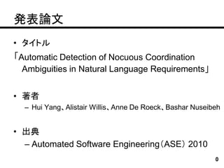 発表論文
• タイトル
「Automatic Detection of Nocuous Coordination
  Ambiguities in Natural Language Requirements」


• 著者
  – Hui Yang、Alistair Willis、Anne De Roeck、Bashar Nuseibeh


• 出典
  – Automated Software Engineering（ASE） 2010
                                                        0
 