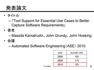 発表論文
• タイトル
  – 「Tool Support for Essential Use Cases to Better
    Capture Software Requirements」
• 著者
  – Massila Kamalrudin、John Grundy、John Hosking
• 会議
  – Automated Software Engineering（ASE） 2010
                                year   accept rate
                                2008      18%
                                2009      17%
                                2010      12%
                       SS合同輪講                        0
 