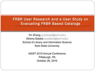 Yin Zhang (yzhang4@kent.edu)
Athena Salaba (asalaba@kent.edu)
School of Library and Information Science
Kent State University
ASIST 2010 Annual Conference
Pittsburgh, PA
October 26, 2010
FRBR User Research and a User Study on
Evaluating FRBR Based Catalogs
 