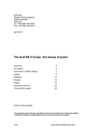AUDI AG
Product Communications
85045 Ingolstadt,
Germany
Tel: +49 (0)841 89-32100
Fax: +49 (0)841 89-32817


April 2010




The Audi RS 5 Coupé –the beauty of power


Summary                                                   2
At a glance                                               6
Full version – Exterior design                            7
Engine                                                    9
Drivetrain                                               12
Chassis                                                  15
Interior                                                 19
Equipment and trim                                       20
The Audi RS models                                       22




Annex: Technical Data



The equipment, data and prices specified in this document refer to the model range offered
in Germany. Subject to change without notice; errors and omissions excepted.




1/23                                               www.audi-mediaservices.com
 