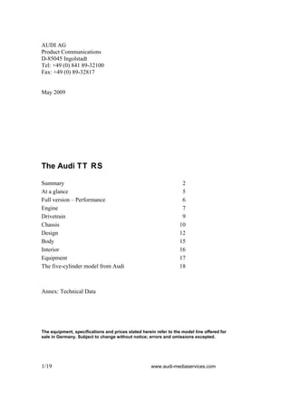 AUDI AG
Product Communications
D-85045 Ingolstadt
Tel: +49 (0) 841 89-32100
Fax: +49 (0) 89-32817


May 2009




The Audi TT RS

Summary                                                             2
At a glance                                                         5
Full version – Performance                                          6
Engine                                                              7
Drivetrain                                                          9
Chassis                                                            10
Design                                                             12
Body                                                               15
Interior                                                           16
Equipment                                                          17
The five-cylinder model from Audi                                  18



Annex: Technical Data




The equipment, specifications and prices stated herein refer to the model line offered for
sale in Germany. Subject to change without notice; errors and omissions excepted.




1/19                                                 www.audi-mediaservices.com
 